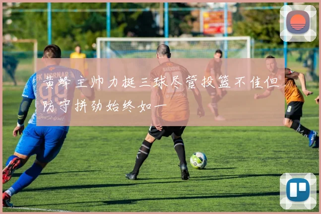 黄蜂主帅力挺三球尽管投篮不佳但防守拼劲始终如一