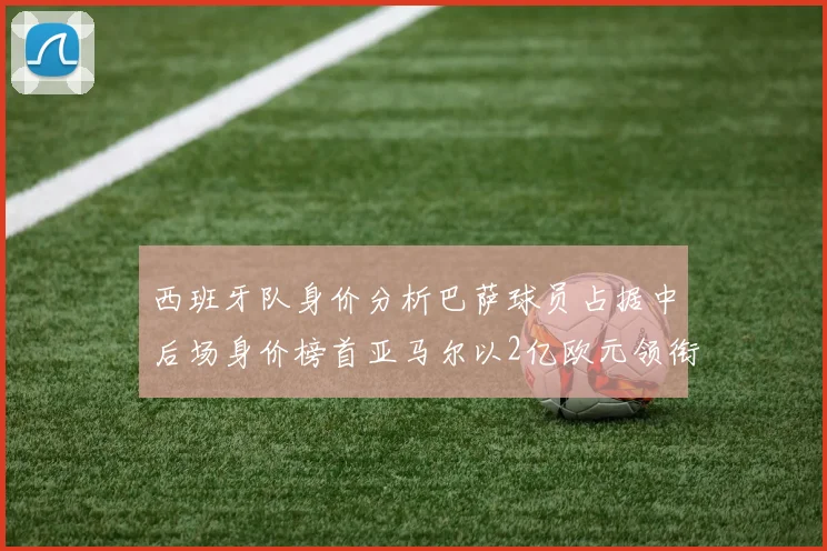 西班牙队身价分析巴萨球员占据中后场身价榜首亚马尔以2亿欧元领衔