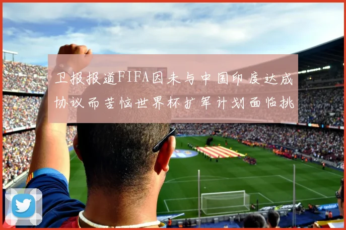 卫报报道FIFA因未与中国印度达成协议而苦恼世界杯扩军计划面临挑战