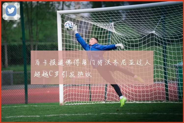 马卡报道佛得角门将沃齐尼亚过人超越C罗引发热议