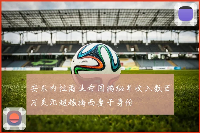 安东内拉商业帝国揭秘年收入数百万美元超越梅西妻子身份