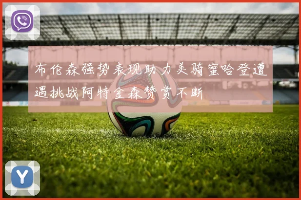 布伦森强势表现助力美骑蜜哈登遭遇挑战阿特金森赞赏不断