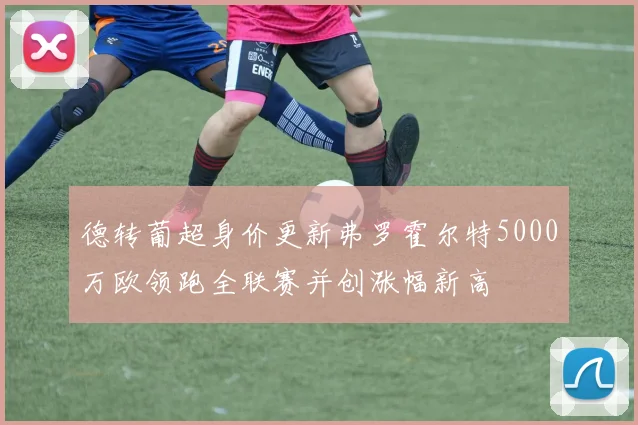 德转葡超身价更新弗罗霍尔特5000万欧领跑全联赛并创涨幅新高