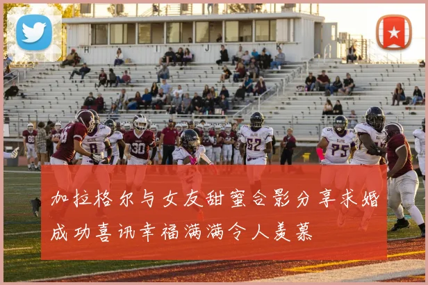 加拉格尔与女友甜蜜合影分享求婚成功喜讯幸福满满令人羡慕