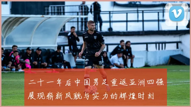二十一年后中国男足重返亚洲四强展现崭新风貌与实力的辉煌时刻