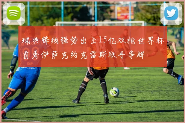 瑞典锋线强势出击15亿双枪世界杯首秀伊萨克约克雷斯联手争辉