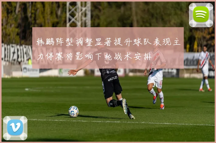 韩鹏阵型调整显著提升球队表现主力停赛将影响下轮战术安排