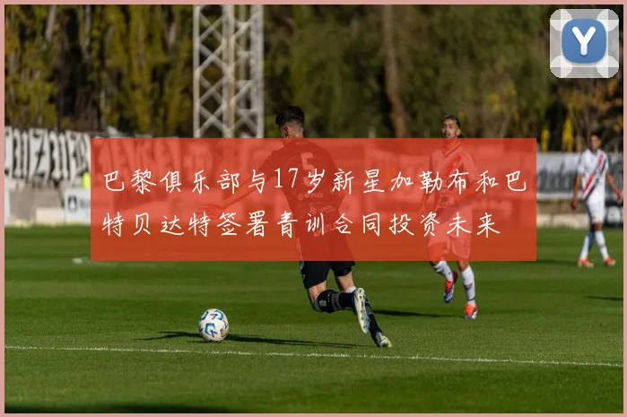 巴黎俱乐部与17岁新星加勒布和巴特贝达特签署青训合同投资未来