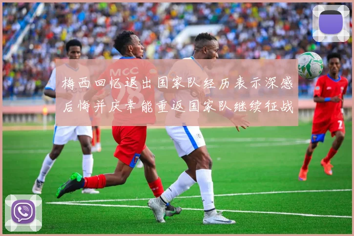 梅西回忆退出国家队经历表示深感后悔并庆幸能重返国家队继续征战