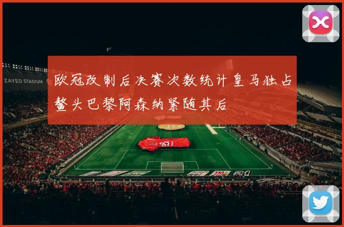 欧冠改制后决赛次数统计皇马独占鳌头巴黎阿森纳紧随其后