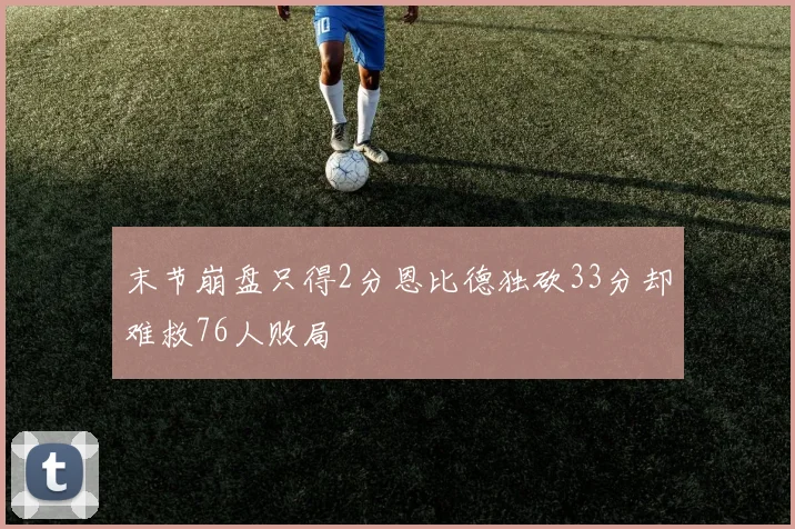 末节崩盘只得2分恩比德独砍33分却难救76人败局