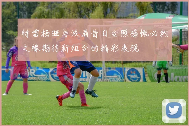 特雷杨晒与浓眉昔日合照感慨必然之缘期待新组合的精彩表现