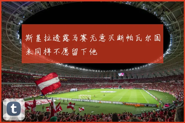 斯基拉透露马赛无意买断帕瓦尔国米同样不愿留下他