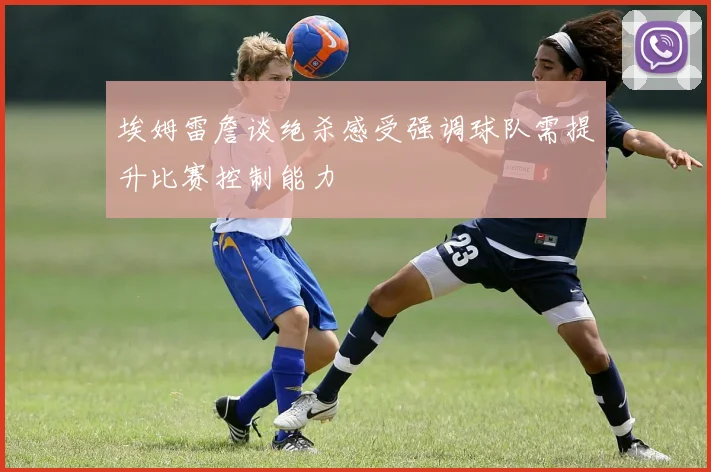埃姆雷詹谈绝杀感受强调球队需提升比赛控制能力