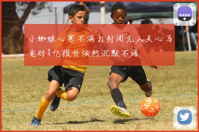 小蜘蛛心寒不满打封闭无人关心马竞对1亿报价依然沉默不语
