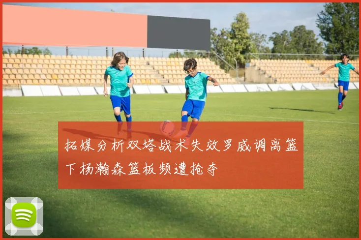拓媒分析双塔战术失效罗威调离篮下杨瀚森篮板频遭抢夺