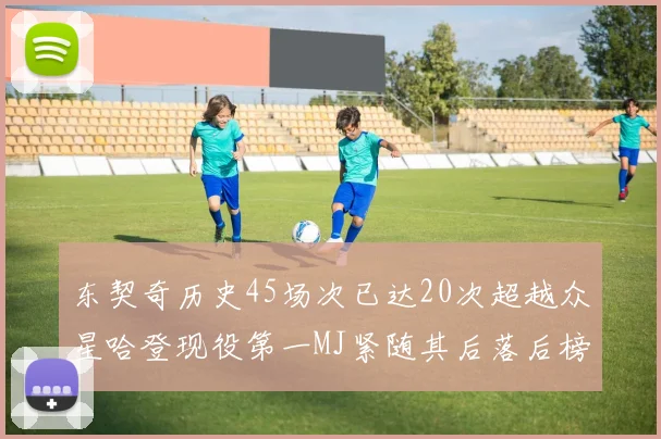 东契奇历史45场次已达20次超越众星哈登现役第一MJ紧随其后落后榜首100场
