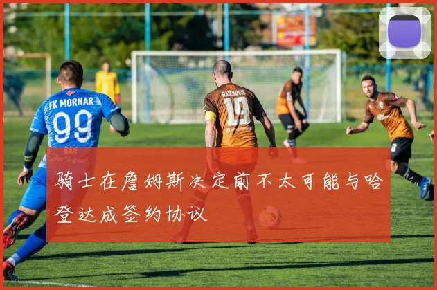 骑士在詹姆斯决定前不太可能与哈登达成签约协议