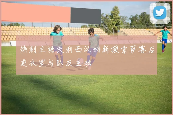 热刺主场失利西汉姆新援索萨赛后更衣室与队友互动