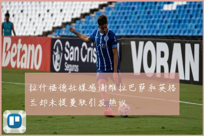 拉什福德社媒感谢维拉巴萨和英格兰却未提曼联引发热议