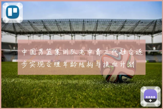 中国男篮集训队老中青三代融合逐步实现合理年龄结构与换血计划
