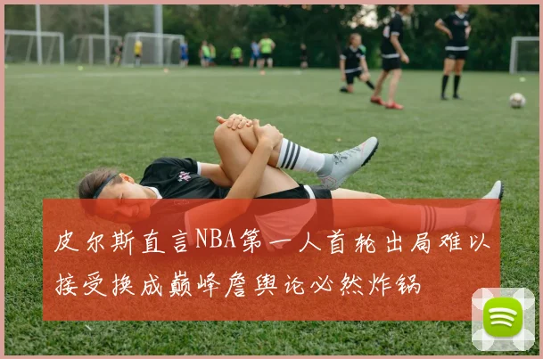 皮尔斯直言NBA第一人首轮出局难以接受换成巅峰詹舆论必然炸锅